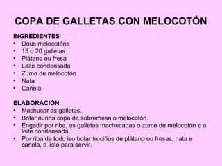 COPA DE GALLETAS CON MELOCOTÓN
INGREDIENTES
• Dous melocotóns
• 15 o 20 galletas
• Plátano ou fresa
• Leite condensada
• Zume de melocotón
• Nata
• Canela
ELABORACIÓN
• Machucar as galletas.
• Botar nunha copa de sobremesa o melocotón.
• Engadir por riba, as galletas machucadas o zume de melocotón e a
leite condensada.
• Por riba de todo iso botar trociños de plátano ou fresas, nata e
canela, e listo para servir.
 