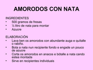 AMORODOS CON NATA
INGREDIENTES
• 500 gramos de fresas
• ½ litro de nata para montar
• Azucre
ELABORACIÓN
• Lava ben os amorodos con abundante auga e quítalle
o rabiño.
• Bota a nata nun recipiente fondo e engade un pouco
de azucre
• Corta os amorodos en anacos e bótalle a nata cando
estea montada
• Sirve en recipientes individuais
 