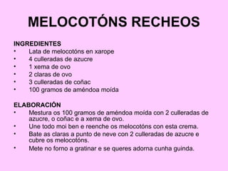 MELOCOTÓNS RECHEOS
INGREDIENTES
• Lata de melocotóns en xarope
• 4 culleradas de azucre
• 1 xema de ovo
• 2 claras de ovo
• 3 culleradas de coñac
• 100 gramos de améndoa moída
ELABORACIÓN
• Mestura os 100 gramos de améndoa moída con 2 culleradas de
azucre, o coñac e a xema de ovo.
• Une todo moi ben e reenche os melocotóns con esta crema.
• Bate as claras a punto de neve con 2 culleradas de azucre e
cubre os melocotóns.
• Mete no forno a gratinar e se queres adorna cunha guinda.
 