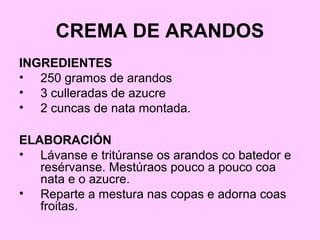 CREMA DE ARANDOS
INGREDIENTES
• 250 gramos de arandos
• 3 culleradas de azucre
• 2 cuncas de nata montada.
ELABORACIÓN
• Lávanse e tritúranse os arandos co batedor e
resérvanse. Mestúraos pouco a pouco coa
nata e o azucre.
• Reparte a mestura nas copas e adorna coas
froitas.
 