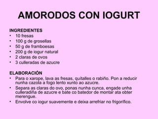 AMORODOS CON IOGURT
INGREDIENTES
• 10 fresas
• 100 g de grosellas
• 50 g de framboesas
• 200 g de iogur natural
• 2 claras de ovos
• 3 culleradas de azucre
ELABORACIÓN
• Para o xarope, lava as fresas, quítalles o rabiño. Pon a reducir
nunha cazola a fogo lento xunto ao azucre.
• Separa as claras do ovo, ponas nunha cunca, engade unha
culleradiña de azucre e bate co batedor de montar ata obter
merengue.
• Envolve co iogur suavemente e deixa arrefriar no frigorífico.
 