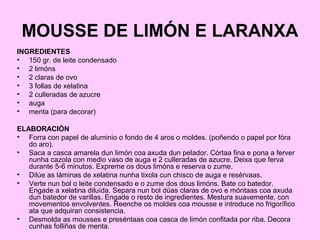MOUSSE DE LIMÓN E LARANXA
INGREDIENTES
• 150 gr. de leite condensado
• 2 limóns
• 2 claras de ovo
• 3 follas de xelatina
• 2 culleradas de azucre
• auga
• menta (para decorar)
ELABORACIÓN
• Forra con papel de aluminio o fondo de 4 aros o moldes. (poñendo o papel por fóra
do aro).
• Saca a casca amarela dun limón coa axuda dun pelador. Córtaa fina e pona a ferver
nunha cazola con medio vaso de auga e 2 culleradas de azucre. Deixa que ferva
durante 5-6 minutos. Expreme os dous limóns e reserva o zume.
• Dilúe as láminas de xelatina nunha tixola cun chisco de auga e resérvaas.
• Verte nun bol o leite condensado e o zume dos dous limóns. Bate co batedor.
Engade a xelatina diluída. Separa nun bol dúas claras de ovo e móntaas coa axuda
dun batedor de varillas. Engade o resto de ingredientes. Mestura suavemente, con
movementos envolventes. Reenche os moldes coa mousse e introduce no frigorífico
ata que adquiran consistencia.
• Desmolda as mousses e preséntaas coa casca de limón confitada por riba. Decora
cunhas folliñas de menta.
 