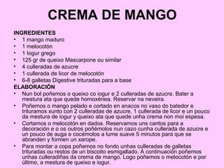 CREMA DE MANGO
INGREDIENTES
• 1 mango maduro
• 1 melocotón
• 1 Iogur grego
• 125 gr de queixo Mascarpone ou similar
• 4 culleradas de azucre
• 1 cullerada de licor de melocotón
• 6-8 galletas Digestive trituradas para a base
ELABORACIÓN
• Nun bol poñemos o queixo co iogur e 2 culleradas de azucre. Bater a
mestura ata que quede homoxénea. Reservar na neveira.
• Poñemos o mango pelado e cortado en anacos no vaso do batedor e
trituramos xunto con 2 culleradas de azucre, 1 cullerada de licor e un pouco
da mestura de iogur y queixo ata que quede unha crema non moi espesa.
• Cortamos o melocotón en dados. Reservamos uns cantos para a
decoración e o os outros poñémolos nun cazo cunha cullerada de azucre e
un pouco de auga e cocémolos a lume suave 5 minutos para que se
abranden y formen un xarope.
• Para montar a copa poñemos no fondo unhas culleradas de galletas
trituradas ou restos de un biscoito esmigallado. A continuación poñemos
unhas culleradiñas da crema de mango. Logo poñemos o melocotón e por
último, a mestura de queixo e iogur.
 