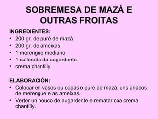 SOBREMESA DE MAZÁ E
OUTRAS FROITAS
INGREDIENTES:
• 200 gr. de puré de mazá
• 200 gr. de ameixas
• 1 merengue mediano
• 1 cullerada de augardente
• crema chantilly
ELABORACIÓN:
• Colocar en vasos ou copas o puré de mazá, uns anacos
de merengue e as ameixas.
• Verter un pouco de augardente e rematar coa crema
chantilly.
 