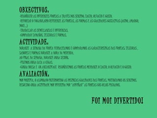 OBXECTIVOS:
-RECOÑECER AS DIFERENTES FROITAS A TRAVÉS DOS SENTIDO: TACTO, OLFACTO E GUSTO.
-REFORZAR O VOCABULARIO REFERENTE ÁS FROITAS, ÁS FORMAS E ÁS CUALIDADES GUSTATIVAS (ACIDO, AMARGO,
DOCE…)
-TRABALLAR AS SEMELLANZAS E DIFERENZAS.
-COMPARAR TAMAÑOS, TEXTURAS E FORMAS.
ACTIVIDADE:
DURANTE A SEMANA DA FROITA VERBALIZAMOS E COMPARAMOS AS CARACTERÍSTICAS DAS FROITAS: TEXTURAS ,
SABORES E FORMAS DURANTE A HORA DA MERENDA.
AO FINAL DA SEMANA, DURANTE UNHA SESIÓN:
-FIXEMOS UNHA CATA A CEGAS.
-CUNHA BOLSA E UN ANTANTIFACE RECOÑECEMOS AS FROITAS MEDIANTE O TACTO, O OLFACTO E O GUSTO.
AVALIACIÓN:
MOI POSITIVA, O ALUMNADO INTERIORIZOU AS DISTINTAS CUALIDADES DAS FROITAS, POTENCIAMOS OS SENTIDOS.
RESULTOU UNHA ACTIVIDADE MOI DIVERTIDA POR “ADIVIÑAR” AS FROITAS COS OLLOS PECHADOS.
FOI MOI DIVERTIDO!
 