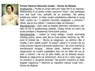 Primer falusno fiksirane osobe – Onore de Balzak:
Hvalisavost – Hvalio je svoja dela pre nego što ih je napisao.
Reklamirao ih je preko svake razumne mere i nije prestajao
sve dok ljudi nisu zatražili da je pročitaju. Na jednoj
književnoj večeri je čitao svojim prijateljima odlomak iz svog
dela, zaneo se i u jednom trenutku pogledao u prisutne i
rekao „ala je ovo dobro“ i nastavio dalje sa čitanjem.
Slavoljubivost – Sam sebi je dodelio plemićku odrednicu „de“
iako je bio iz graĎanskog staleža. Celog života se borio da
bude primljen u Akademiju francuskih pisaca.
Samoisticanje – napao je svog kolegu, manje poznatog
mladog pisca, samo zato što je ovaj počeo rečenicu sa “Mi,
pisci bi trebali da...“. Burno je reagovao sa rečima „Šta vi
mislite s kim sedite ovde? Vi pisac? Jeste li vi svesni da su
ovde prisutni najveći francuski književnici.“ Sa ovim rečima je
ponižavajući drugog isticao sebe. Jednom prilikom je
razgovarao sa svojim prijateljem koji mu se žalio da mu je
otac u bolnici i da mu je jako teško, jer je lečenje skupo.
Balzak je odgovorio sa rečenicom „Sve je to u redu nego da
mi pričamo o „Evgeniji Grande“. Na javnim mestima je delio
bogate napojnice i redovno je napadno isticao svoje ime -
Onore de Balzak.
 