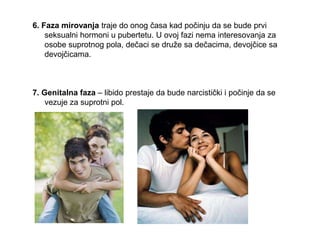 6. Faza mirovanja traje do onog časa kad počinju da se bude prvi
seksualni hormoni u pubertetu. U ovoj fazi nema interesovanja za
osobe suprotnog pola, dečaci se druže sa dečacima, devojčice sa
devojčicama.
7. Genitalna faza – libido prestaje da bude narcistički i počinje da se
vezuje za suprotni pol.
 