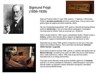 Sigmund Frojd
(1856-1939)
Sigmund Frojd je roĎen 6. maja 1856. godine u Frajbergu, u Moravskoj.
Potiče iz jevrejske građanske porodice srednje klase. Imao je samo četiri
godine kada se njegova porodica nastanila u Beču.
Već kao dvadesetjednogodišnjak 1876. godine u laboratoriji fiziologa Brikea
počeo je istraživanja u vezi sa anatomskom patologijom i fiziologijom
nervnog sistema čoveka i tada se upoznaje sa J. Brojerom.
Nakon studija medicine, 1883, stupa u psihijatrijsku službu. Radeći studiju o
kokainu, godinu dana kasnije otkriva njegova analgetska svojstva, a
predoseća i njegova anasteziološka svojstva, što isprobava na sebi.
Stipendija koju je dobio 1885. godine omogućava mu da ode u Pariz gde
stažira kod profesora Šarkoa. Tamo posmatra manifestacije histerije i
efekte hipnoze i sugestije.
Sa privatnom praksom počinje 1886. godine, a u oktobru iste godine ženi se
Martom Bernajs, sa kojom je bio veren od 1882. Ona će mu roditi šestoro
dece, meĎu kojima Anu, roĎenu 1895, koja će ga celi život pratiti i
specijalizovati se za dečiju psihoanalizu.
Frojd sebi stvara klijentelu meĎu ljudima obolelim uglavnom od histerije,
koje leči u to vreme uobičajenim metodama - elektroterapijom i hipnozom.
Kasnije prelazi na originalnu metodu slobodnih asocijacija i utemeljuje
osnove psihoanalitičke teorije.
 