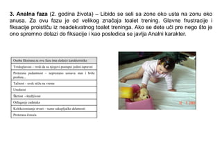 3. Analna faza (2. godina života) – Libido se seli sa zone oko usta na zonu oko
anusa. Za ovu fazu je od velikog značaja toalet trening. Glavne frustracije i
fiksacije proističu iz neadekvatnog toalet treninga. Ako se dete uči pre nego što je
ono spremno dolazi do fiksacije i kao posledica se javlja Analni karakter.
Osoba fiksirana za ovu fazu ima sledeće karakteristike
Tvrdoglavost – tvrdi da su njegovi postupci jedini ispravni
Preterana pedantnost – neprestano usisava stan i briše
prašinu...
Tačnost – uvek stiţu na vreme
Urednost
Škrtost - štedljivost
Odlaganje zadataka
Kolekcionisanje stvari – razne sakupljačke delatnosti
Preterana čistoća
 