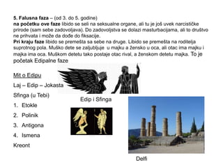 Edip i Sfinga
5. Falusna faza – (od 3. do 5. godine)
na početku ove faze libido se seli na seksualne organe, ali tu je još uvek narcističke
prirode (sam sebe zadovoljava). Do zadovoljstva se dolazi masturbacijama, ali to društvo
ne prihvata i može da doĎe do fiksacije.
Pri kraju faze libido se premešta sa sebe na druge. Libido se premešta na roditelja
suprotnog pola. Muško dete se zaljubljuje u majku a žensko u oca, ali otac ima majku i
majka ima oca. Muškom detetu tako postaje otac rival, a ženskom detetu majka. To je
početak Edipalne faze
Mit o Edipu
Laj – Edip – Jokasta
Sfinga (u Tebi)
1. Etokle
2. Polinik
3. Antigona
4. Ismena
Kreont
Delfi
 