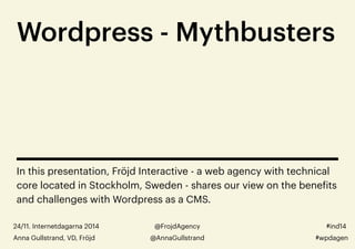 Wordpress - Mythbusters 
In this presentation, Fröjd Interactive - a web agency with technical 
core located in Stockholm, Sweden - shares our view on the bene!its 
and challenges with Wordpress as a CMS. 
24/11. Internetdagarna 2014 
@FrojdAgency #ind14 
Anna Gullstrand, VD, Fröjd @AnnaGullstrand 
#wpdagen 
 