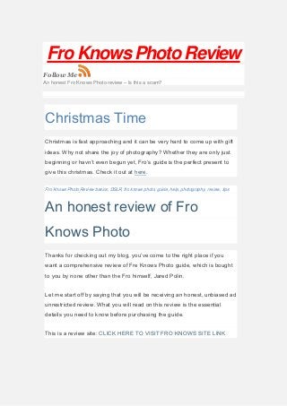 Fro Knows Photo Review
Follow Me
An honest Fro Knows Photo review – Is this a scam?
Christmas Time
Christmas is fast approaching and it can be very hard to come up with gift
ideas. Why not share the joy of photography? Whether they are only just
beginning or havn’t even begun yet, Fro’s guide is the perfect present to
give this christmas. Check it out at here.
Fro Knows Photo Review basics, DSLR, fro knows photo, guide, help, photography, review, tips
An honest review of Fro
Knows Photo
Thanks for checking out my blog, you’ve come to the right place if you
want a comprehensive review of Fre Knows Photo guide, which is bought
to you by none other than the Fro himself, Jared Polin.
Let me start off by saying that you will be receiving an honest, unbiased ad
unrestricted review. What you will read on this review is the essential
details you need to know before purchasing the guide.
This is a review site: CLICK HERE TO VISIT FRO KNOWS SITE LINK
 