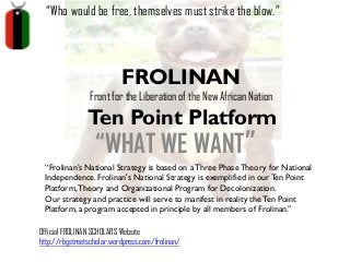 “Who would be free, themselves must strike the blow.”

FROLINAN

Front for the Liberation of the New African Nation

Ten Point Platform

“WHAT WE WANT”

“Frolinan’s National Strategy is based on a Three Phase Theory for National
Independence. Frolinan's National Strategy is exemplified in our Ten Point
Platform, Theory and Organizational Program for Decolonization.
Our strategy and practice will serve to manifest in reality the Ten Point
Platform, a program accepted in principle by all members of Frolinan.”
Official FROLINAN SCHOLARS Website
http://rbgstreetscholar.wordpress.com/frolinan/

 