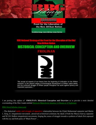 I am posting this update of FROLINAN: Historical Conception and Overview as to provide a more detailed
overstanding of the film I made entitled Martin & Malcolm & America | A Dream or A Nightmare

RBG Street Scholar vimeo.com

…The dialectical (unity and struggle of opposites) relationship between the Elijah Muhammad separatist and Martin
L. King, Jr. integrationist movement, preserved in historical continuity the ideals of both the Marcus Garvey separatist
and W.E.B. DuBois integrationist movements, forging the course of struggle towards a synthesis of ideals first espoused
with the cry 1 birth pains of "Black Power"…
             and                   FROLINAN HISTORICAL CONCEPTION AND OVERVIEW| Updated 01-28-2013
 