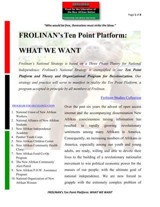 Page 1 of 8


                        “Who would be free, themselves must strike the blow.”


     FROLINAN’s Ten Point Platform:

     WHAT WE WANT
     Frolinan’s National Strategy is based on a Three Phase Theory for National
     Independence. Frolinan's National Strategy is exemplified in our Ten Point
     Platform and Theory and Organizational Program for Decolonization. Our
     strategy and practice will serve to manifest in reality the Ten Point Platform, a
     program accepted in principle by all members of Frolinan.

                                                                   Frolinan Studies Collection

PROGRAM FOR DECOLONIZATION             Over the past six years the advent of open access
1. National Union of New Afrikan       internet and the accompanying dissemination New
    Workers
2. National Alliance of New Afrikan    Afrikan consciousness raising information has
    Students                           resulted    in    rapidly     growing    revolutionary
3. New Afrikan Independence
    Academy                            sentiments among many Afrikans in America.
4. Panther Youth Corps                 Consequently, an increasing numbers of Afrikans in
5. New Afrikan Children Center
6. New Afrikan Community Health        America, especially among our youth and young
    Clinic:                            adults, are ready, willing and able to devote their
7. New Afrikan Food Co-Op
    Program                            lives to the building of a revolutionary nationalist
8. The New Afrikan Community
                                       movement to win political economic power for the
    Alert Patrol
9. New Afrikan P.O.W. Assistance       masses of our people; with the ultimate goal of
    Program
                                       national independence. We are now forced to
10. National Organization of New
    Afrikan Women                      grapple with the extremely complex problem of

                          FROLINAN’s Ten Point Platform: WHAT WE WANT
 