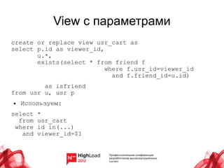 View с параметрами
create or replace view usr_cart as
select p.id as viewer_id,
       u.*,
       exists(select * from friend f
                          where f.usr_id=viewer_id
                            and f.friend_id=u.id)
         as isfriend
from usr u, usr p
●   Используем:
select   *
  from   usr_cart
 where   id in(...)
   and   viewer_id=$1
 