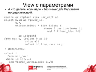 View с параметрами
●   А что делать, если надо и без viewer_id? Подставим
    несуществующий:
create or replace view usr_cart as
select p.id as viewer_id,
       u.*,
       exists(select * from friend f
                          where f.usr_id=viewer_id
                            and f.friend_id=u.id)
         as isfriend
from usr u, (select 0 as id
             union all
             select id from usr) as p
●   Используем:
select   *
  from   usr_cart
 where   id in(...)
   and   viewer_id=coalesce($1,0)
 