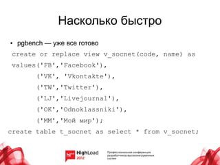 Насколько быстро
●   pgbench — уже все готово
 create or replace view v_socnet(code, name) as
 values('FB','Facebook'),
         ('VK', 'Vkontakte'),
         ('TW','Twitter'),
         ('LJ','Livejournal'),
         ('OK','Odnoklassniki'),
         ('MM','Мой мир');
create table t_socnet as select * from v_socnet;
 