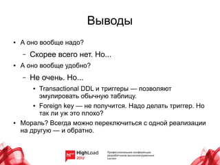Выводы
●   А оно вообще надо?
    –   Скорее всего нет. Но...
●   А оно вообще удобно?
    –   Не очень. Но...
        ● Transactional DDL и триггеры — позволяют
          эмулировать обычную таблицу.
        ● Foreign key — не получится. Надо делать триггер. Но

          так ли уж это плохо?
●   Мораль? Всегда можно переключиться с одной реализации
    на другую — и обратно.
 
