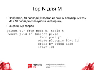 Top N для M
●   Например, 10 последних постов из самых популярных тем.
    Или 10 последних покупок в категориях.
●   Очевидный запрос
select p.* from post p, topic t
 where p.id in (select p1.id
                  from post p1
                 where p1.topic_id=t.id
                 order by added desc
                 limit 10)
 