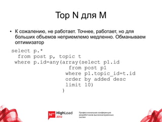 Top N для M
●   К сожалению, не работает. Точнее, работает, но для
    больших объемов неприемлемо медленно. Обманываем
    оптимизатор
select p.*
  from post p, topic t
 where p.id=any(array(select p1.id
                   from post p1
                  where p1.topic_id=t.id
                  order by added desc
                  limit 10)
                )
 