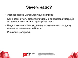 Зачем надо?
●   Удобно: эдакое маленькое view в запросе
●   Как и всякое view, позволяет отдельно описывать отдельные
    логические понятия и не дублировать код.
●   Результаты живут в work_mem (или вытесняются на диск);
    по сути — временные таблицы.
●   И, наконец, рекурсия.
 