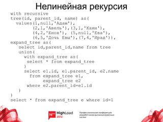 Нелинейная рекурсия
with recursive
tree(id, parent_id, name) as(
  values(1,null,'Адам'),
         (2,1,'Авель'),(3,1,'Каин'),
         (4,2,'Енох'), (5,null,'Ева'),
         (6,5,'Дочь Евы'),(7,4,'Ирад')),
expand_tree as(
   select id,parent_id,name from tree
   union(
     with expand_tree as(
       select * from expand_tree
     )
     select e1.id, e1.parent_id, e2.name
        from expand_tree e1,
             expand_tree e2
       where e2.parent_id=e1.id
   )
)
select * from expand_tree e where id=1
 