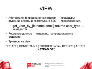 VIEW
●   Абстракция. В традиционных языках — процедуры,
    функции, классы и их методы, в SQL — представления.
    –   get_user_by_[id,name,email] returns user_type —
        не надо так
●   Реальные данные — отдельно, их представление —
    отдельно.
●   Триггеры на view
CREATE [ CONSTRAINT ] TRIGGER name { BEFORE | AFTER |
                   INSTEAD OF }
 