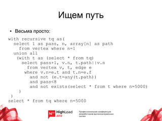Ищем путь
●   Весьма просто:
with recursive tq as(
   select 1 as pass, n, array[n] as path
     from vertex where n=1
   union all
    (with t as (select * from tq)
       select pass+1, v.n, t.path||v.n
         from vertex v, t, edge e
        where v.n=e.t and t.n=e.f
          and not (e.t=any(t.path))
          and pass<8
          and not exists(select * from t where n=5000)
     )
 )
select * from tq where n=5000
 