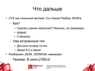 Что дальше
●   CTE как конечный автомат. Со стеком! Разбор JSON'а.
    –   Как?
        ●   Сделать одним запросом? Реально, но громоздко.
        ●   plpgsql
        ●   C-libraries
    –   Уже встроенный тип
        ●Доступа почему-то нет
       ● Ждем 9.3 и lateral


●   Разбираем JSON. JSONPath навыворот
    –   Пример: $.users.[100].id
 