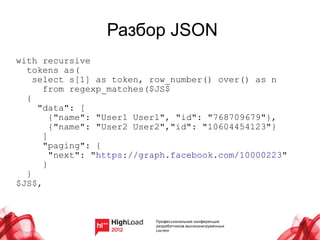 Разбор JSON
with recursive
  tokens as(
    select s[1] as token, row_number() over() as n
      from regexp_matches($JS$
  {
     "data": [
        {"name": "User1 User1", "id": "768709679"},
        {"name": "User2 User2","id": "10604454123"}
      ]
      "paging": {
        "next": "https://graph.facebook.com/10000223"
      }
  }
$JS$,
 