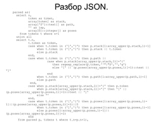 parsed as(
                              Разбор JSON.
        select n,
               token as token,
               array[token] as stack,
               array['$']::text[] as path,
               '' as jsp,
               array[0]::integer[] as poses
          from tokens t where n=1
        union all
        select t.n,
               t.token as token,
               case when t.token in (']','}') then p.stack[1:array_upper(p.stack,1)-1]
                    when t.token in ('[','{') then p.stack || t.token
                    else p.stack
               end,
               case when t.token in ('[','{') then p.path ||
                          case when p.stack[array_upper(p.stack,1)]='{'
                             then regexp_replace(p.token,'^"|"$','','g')
                             else '[' || (p.poses[array_upper(p.poses,1)]+1)::text ||
']'
                          end
                    when t.token in (']','}') then p.path[1:array_upper(p.path,1)-1]
                    else p.path
              end,
             case when p.stack[array_upper(p.stack,1)]='{' then p.token
                   when p.stack[array_upper(p.stack,1)]='[' then '[' ||
(p.poses[array_upper(p.poses,1)]+1)::text || ']'
                   else ''
             end,
             case when t.token in ('[','{') then p.poses[1:array_upper(p.poses,1)-
1]||(p.poses[array_upper(p.poses,1)]+1)||0
                   when t.token in (']','}') then p.poses[1:array_upper(p.poses,1)-1]
                   else p.poses[1:array_upper(p.poses,1)-1]||
(p.poses[array_upper(p.poses,1)]+1)
             end
       from parsed p, tokens t where t.n=p.n+1),
 