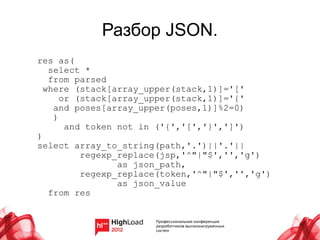 Разбор JSON.
res as(
   select *
   from parsed
  where (stack[array_upper(stack,1)]='['
      or (stack[array_upper(stack,1)]='{'
    and poses[array_upper(poses,1)]%2=0)
    )
       and token not in ('{','[','}',']')
)
select array_to_string(path,'.')||'.'||
          regexp_replace(jsp,'^"|"$','','g')
                 as json_path,
          regexp_replace(token,'^"|"$','','g')
                 as json_value
   from res
 