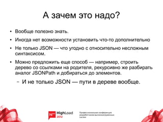 А зачем это надо?
●   Вообще полезно знать.
●   Иногда нет возможности установить что-то дополнительно
●   Не только JSON — что угодно с относительно несложным
    синтаксисом.
●   Можно предложить еще способ — например, строить
    дерево со ссылками на родителя, рекурсивно же разбирать
    аналог JSONPath и добираться до элементов.
    –   И не только JSON — пути в дереве вообще.
 