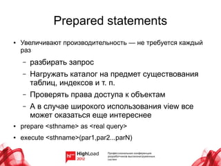 Prepared statements
●   Увеличивают производительность — не требуется каждый
    раз
    –   разбирать запрос
    –   Нагружать каталог на предмет существования
        таблиц, индексов и т. п.
    –   Проверять права доступа к объектам
    –   А в случае широкого использования view все
        может оказаться еще интереснее
●   prepare <sthname> as <real query>
●   execute <sthname>(par1,par2...parN)
 