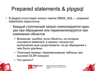 Prepared statements & plpgsql
●   В plpgsql отсутствует аналог пакета DBMS_SQL — prepared
    statements недоступны.
    –   Каждый статический запрос компилируется один
        раз при обращении или перекомпилируется при
        изменении объектов
         ●   Внимание: ошибка, если объекты, на которые
             ссылается statement, в момент начала его
             выполнения еще существовали, но до обращения к
             ним были удалены.
         ●   Типичный пример: переименование таблицы при
             высокой OLAP-нагрузке
         ●   Что делать?
 