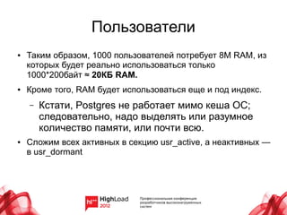 Пользователи
●   Таким образом, 1000 пользователей потребует 8М RAM, из
    которых будет реально использоваться только
    1000*200байт ≈ 20КБ RAM.
●   Кроме того, RAM будет использоваться еще и под индекс.
    –   Кстати, Postgres не работает мимо кеша ОС;
        следовательно, надо выделять или разумное
        количество памяти, или почти всю.
●   Сложим всех активных в секцию usr_active, а неактивных —
    в usr_dormant
 