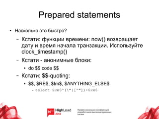 Prepared statements
●   Насколько это быстро?
    –   Кстати: функции времени: now() возвращает
        дату и время начала транзакции. Используйте
        clock_timestamp()
    –   Кстати - анонимные блоки:
        ●   do $$ code $$
    –   Кстати: $$-quoting:
        ●   $$, $RE$, $Im$, $ANYTHING_ELSE$
             –   select $Re$^("|[^"])+$Re$
 