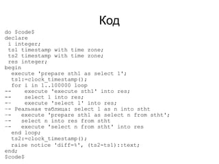 Код
do $code$
declare
 i integer;
 ts1 timestamp with time zone;
 ts2 timestamp with time zone;
 res integer;
begin
   execute 'prepare sth1 as select 1';
   ts1:=clock_timestamp();
   for i in 1..100000 loop
--     execute 'execute sth1' into res;
--     select 1 into res;
-–     execute 'select 1' into res;
–- Реальная таблица: select 1 as n into stht
–-    execute 'prepare sth1 as select n from stht';
–-    select n into res from stht
–-    execute 'select n from stht' into res
   end loop;
   ts2:=clock_timestamp();
  raise notice 'diff=%', (ts2-ts1)::text;
end;
$code$
 
