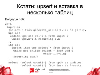 Кстати: upsert и вставка в
           несколько таблиц
Подход в лоб:
with
 input as
  (select n from generate_series(1,10) as gs(n)),
  upd as(
    update ups set val=i.n from input i
     where ups.n=i.n returning i.n
  ),
  ins as(
     insert into ups select * from input i
      where not exists(select * from upd u
                        where i.n=u.n)
      returning ups.n
  )
  select (select count(*) from upd) as updates,
          (select count(*) from ins) as inserts
 