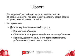 Upsert
●   Подход в лоб не работает — race condition: после
    обновления другой процесс может добавить новые строки,
    и при вставке возникнет ошибка.
●   Как правильно:
    –   Для каждой вставляемой строки
        ●   Попытаться обновить
        ●   Обновилась — хорошо, не обновилось — добавляем
        ●   При нарушении уникальности повторяем попытку
            добавления строки с самого начала
 