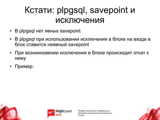 Кстати: plpgsql, savepoint и
               исключения
●   В plpgsql нет явных savepoint
●   В plpgsql при использовании исключения в блоке на входе в
    блок ставится неявный savepoint
●   При возникновении исключения в блоке происходит откат к
    нему
●   Пример:
 