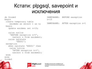 Кстати: plpgsql, savepoint и
              исключения
do $code$                         ЗАМЕЧАНИЕ:   BEFORE exception
begin                             n=10
 create temporary table
    excdemo as select 1 as n;     ЗАМЕЧАНИЕ:   AFTER exception n=1
 begin
   update excdemo set n=10;

   raise notice
     'BEFORE exception n=%',
       (select n from excdemo);
   raise sqlstate
          'EX001';
 exception
   when sqlstate 'EX001' then
     raise notice
       'AFTER exception n=%',
       (select n from excdemo);
 end;
end;
$code$
 