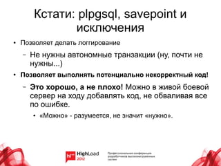 Кстати: plpgsql, savepoint и
                исключения
●   Позволяет делать логгирование
    –   Не нужны автономные транзакции (ну, почти не
        нужны...)
●   Позволяет выполнять потенциально некорректный код!
    –   Это хорошо, а не плохо! Можно в живой боевой
        сервер на ходу добавлять код, не обваливая все
        по ошибке.
        ●   «Можно» - разумеется, не значит «нужно».
 