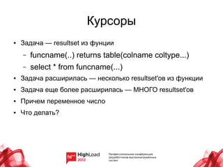 Курсоры
●   Задача — resultset из фунции
    –   funcname(..) returns table(colname coltype...)
    –   select * from funcname(...)
●   Задача расширилась — несколько resultset'ов из функции
●   Задача еще более расширилась — МНОГО resultset'ов
●   Причем переменное число
●   Что делать?
 