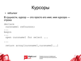 Курсоры
●   refcursor
В сущности, курсор — это просто его имя; имя курсора —
строка
declare
 cursname1 refcursor;
...
begin
...
 open cursname1 for select ...
...
 return array[cursname1,cursname2...]
 