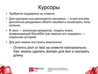 Курсоры
●   Требуется поддержка на клиенте
●   Для курсоров она реализуется несложно — в perl или php
    достаточно рекурсивно обойти resultset и посмотреть типы
    колонок.
●   В Java — используя декоратор, создать класс,
    возвращающий ResultSet (как именно его создавать —
    отдельная история)
●   Для json можно поступить аналогично
    –   Отличть json от text на клиенте малореально.
        Хак: можно сделать domain для text и смотреть
        длину.
 