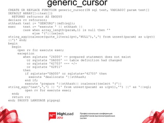 generic_cursor
CREATE OR REPLACE FUNCTION generic_cursor(IN sql text, VARIADIC param text[]
DEFAULT ARRAY[]::text[])
  RETURNS refcursor AS $BODY$
declare rv refcursor;
sthhash text := 'GENCURS'||md5(sql);
exec     text := 'execute ' || sthhash ||
         case when array_length(param,1) is null then ''
              else '('||(select
string_agg(coalesce(quote_literal(pv),'NULL'),',') from unnest(param) as u(pv))
||')' end;
begin
  begin
      open rv for execute exec;
      exception
         when sqlstate '26000' -- prepared statement does not exist
           or sqlstate '0A000' -- table definition had changed
           or sqlstate '42703' --- -/-
           or sqlstate '42P11'
         then
          if sqlstate='0A000' or sqlstate='42703' then
            execute 'deallocate '||sthhash;
          end if;
          execute 'prepare '||sthhash|| coalesce((select '('||
string_agg('text',',') || ')' from unnest(param) as u(pv)),'') ||' as '||sql;
          open rv for execute exec;
  end;
  return rv;
end; $BODY$ LANGUAGE plpgsql
 