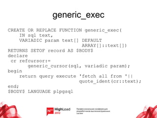 generic_exec
CREATE OR REPLACE FUNCTION generic_exec(
     IN sql text,
     VARIADIC param text[] DEFAULT
                           ARRAY[]::text[])
RETURNS SETOF record AS $BODY$
declare
 cr refcursor:=
        generic_cursor(sql, variadic param);
begin
     return query execute 'fetch all from '||
                          quote_ident(cr::text);
end;
$BODY$ LANGUAGE plpgsql
 