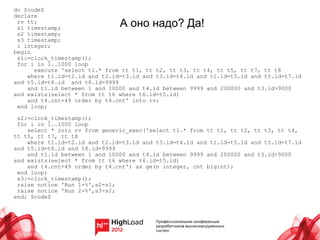 do $code$
declare
 rv tt;
 s1 timestamp;                 А оно надо? Да!
 s2 timestamp;
 s3 timestamp;
 i integer;
begin
 s1:=clock_timestamp();
 for i in 1..1000 loop
      execute 'select t1.* from tt t1, tt t2, tt t3, tt t4, tt t5, tt t7, tt t8
    where t1.id=t2.id and t2.id=t3.id and t3.id=t4.id and t1.id=t5.id and t5.id=t7.id
and t5.id=t8.id and t8.id=9999
    and t1.id between 1 and 10000 and t4.id between 9999 and 200000 and t3.id>9000
and exists(select * from tt t6 where t6.id=t5.id)
    and t4.cnt=49 order by t4.cnt' into rv;
 end loop;

 s2:=clock_timestamp();
 for i in 1..1000 loop
    select * into rv from generic_exec('select t1.* from tt t1, tt t2, tt t3, tt t4,
tt t5, tt t7, tt t8
    where t1.id=t2.id and t2.id=t3.id and t3.id=t4.id and t1.id=t5.id and t5.id=t7.id
and t5.id=t8.id and t8.id=9999
    and t1.id between 1 and 10000 and t4.id between 9999 and 200000 and t3.id>9000
and exists(select * from tt t6 where t6.id=t5.id)
    and t4.cnt=49 order by t4.cnt') as ge(n integer, cnt bigint);
 end loop;
 s3:=clock_timestamp();
 raise notice 'Run 1=%',s2-s1;
 raise notice 'Run 2=%',s3-s2;
end; $code$
 